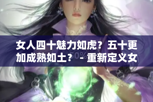 女人四十魅力如虎？五十更加成熟如土？ - 重新定义女性年龄之美