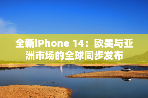 全新iPhone 14：欧美与亚洲市场的全球同步发布