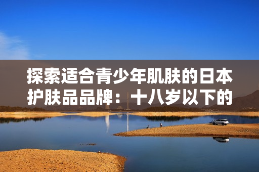 探索适合青少年肌肤的日本护肤品品牌：十八岁以下的最佳选择