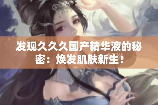 发现久久久国产精华液的秘密：焕发肌肤新生！