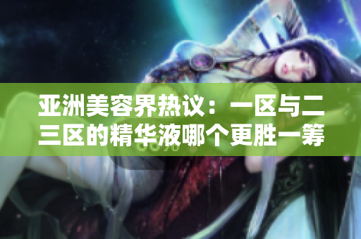 亚洲美容界热议：一区与二三区的精华液哪个更胜一筹？