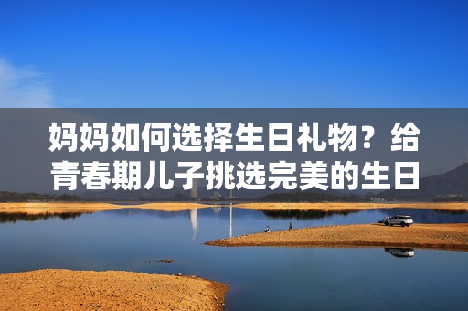 妈妈如何选择生日礼物？给青春期儿子挑选完美的生日惊喜