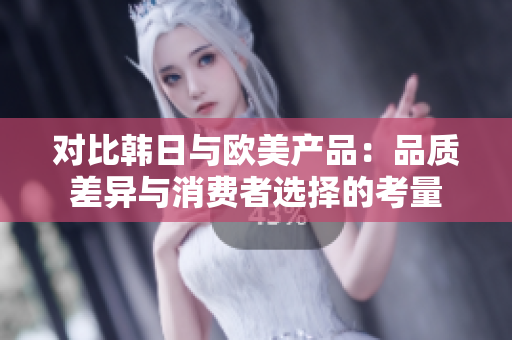 对比韩日与欧美产品：品质差异与消费者选择的考量