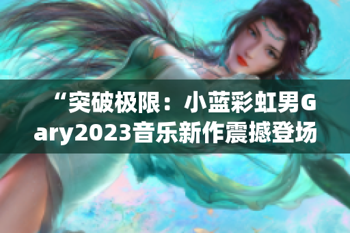 “突破极限：小蓝彩虹男Gary2023音乐新作震撼登场，彰显独特魅力！”