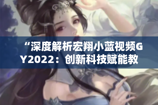 “深度解析宏翔小蓝视频GY2022：创新科技赋能教育，引领未来学习风向”