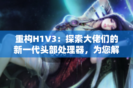重构H1V3：探索大佬们的新一代头部处理器，为您解析其革新之处