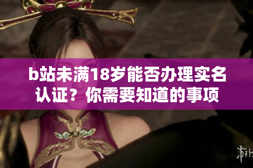 b站未满18岁能否办理实名认证？你需要知道的事项