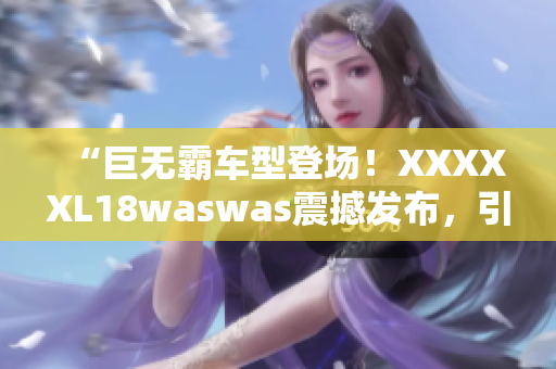 “巨无霸车型登场！XXXXXL18waswas震撼发布，引领行业新风向”