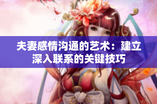 夫妻感情沟通的艺术：建立深入联系的关键技巧