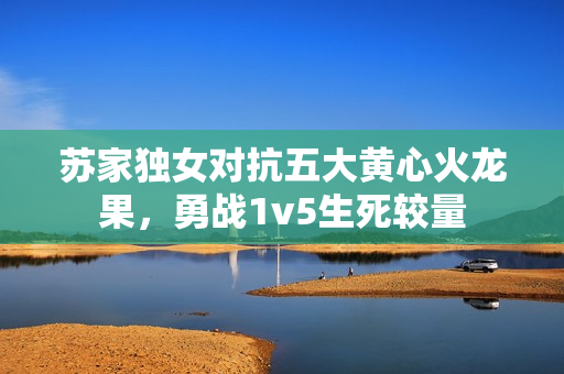 苏家独女对抗五大黄心火龙果，勇战1v5生死较量