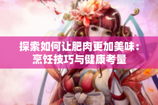 探索如何让肥肉更加美味：烹饪技巧与健康考量