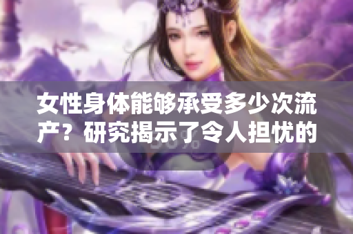 女性身体能够承受多少次流产？研究揭示了令人担忧的答案