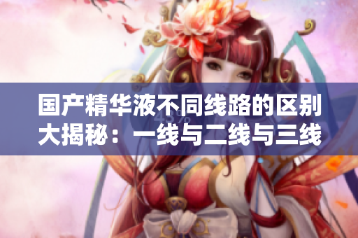 国产精华液不同线路的区别大揭秘：一线与二线与三线有何异同？