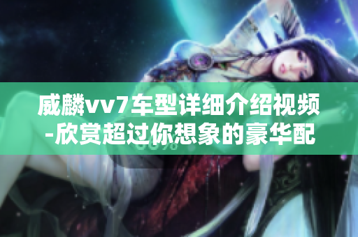 威麟vv7车型详细介绍视频-欣赏超过你想象的豪华配置