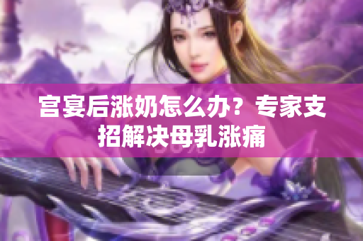 宫宴后涨奶怎么办？专家支招解决母乳涨痛