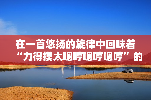 在一首悠扬的旋律中回味着“力得摸太嗯哼嗯哼嗯哼”的歌曲