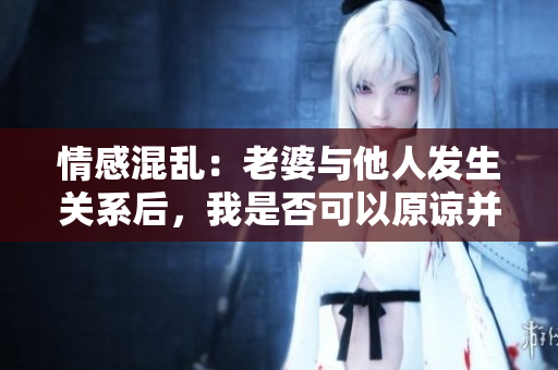 情感混乱：老婆与他人发生关系后，我是否可以原谅并继续关系？