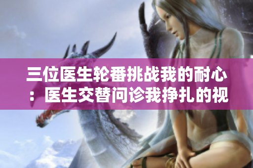 三位医生轮番挑战我的耐心：医生交替问诊我挣扎的视频