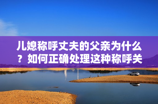 儿媳称呼丈夫的父亲为什么？如何正确处理这种称呼关系？