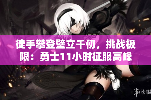 徒手攀登壁立千仞，挑战极限：勇士11小时征服高峰