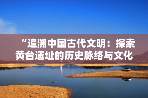 “追溯中国古代文明：探索黄台遗址的历史脉络与文化遗产”