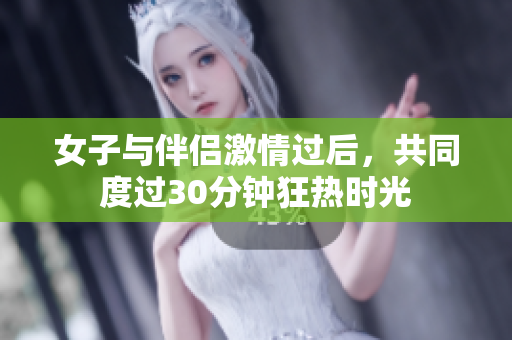 女子与伴侣激情过后，共同度过30分钟狂热时光