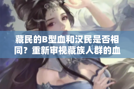 藏民的B型血和汉民是否相同？重新审视藏族人群的血型分布