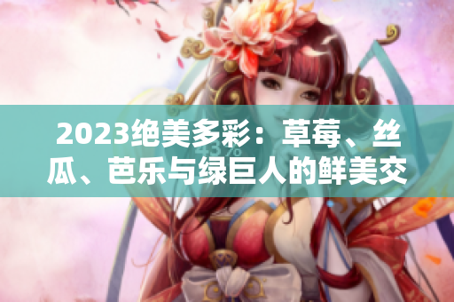2023绝美多彩：草莓、丝瓜、芭乐与绿巨人的鲜美交融，樱桃与秋葵的梦幻粉色盛宴