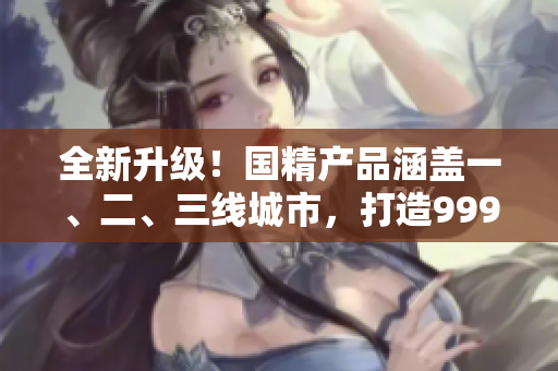 全新升级！国精产品涵盖一、二、三线城市，打造999高品质生活！