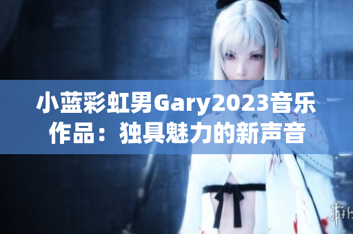小蓝彩虹男Gary2023音乐作品：独具魅力的新声音
