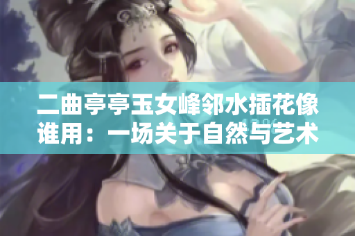 二曲亭亭玉女峰邻水插花像谁用：一场关于自然与艺术的对话