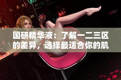 国研精华液：了解一二三区的差异，选择最适合你的肌肤呵护