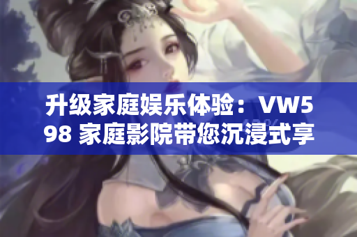 升级家庭娱乐体验：VW598 家庭影院带您沉浸式享受视听盛宴