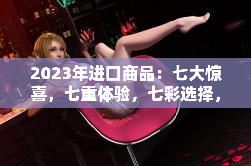 2023年进口商品：七大惊喜，七重体验，七彩选择，全方位解读