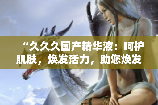 “久久久国产精华液：呵护肌肤，焕发活力，助您焕发青春光彩！”