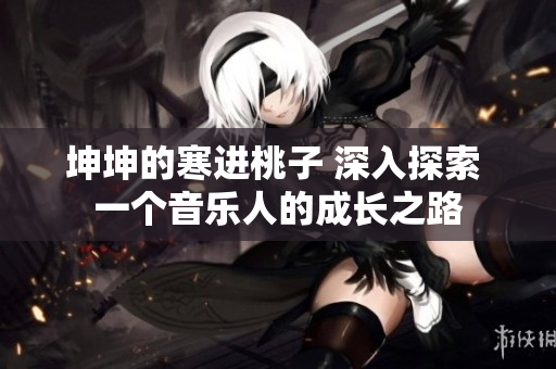 坤坤的寒进桃子 深入探索 一个音乐人的成长之路