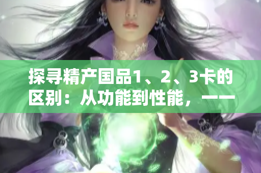 探寻精产国品1、2、3卡的区别：从功能到性能，一一剖析