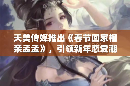 天美传媒推出《春节回家相亲孟孟》，引领新年恋爱潮流