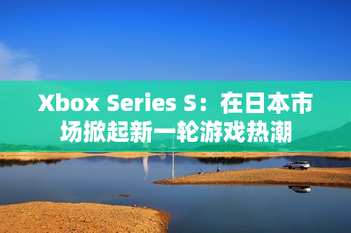 Xbox Series S：在日本市场掀起新一轮游戏热潮