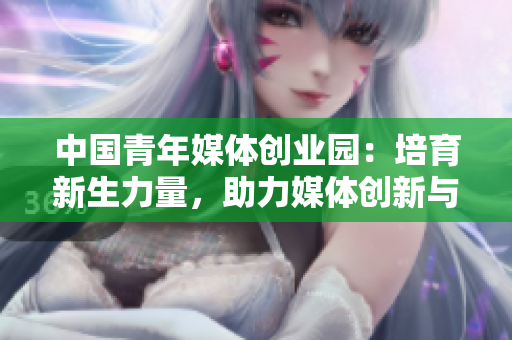 中国青年媒体创业园：培育新生力量，助力媒体创新与发展