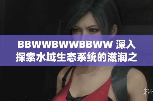 BBWWBWWBBWW 深入探索水域生态系统的滋润之旅
