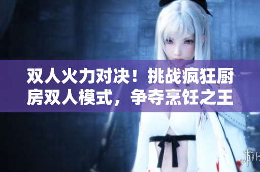 双人火力对决！挑战疯狂厨房双人模式，争夺烹饪之王的宝座