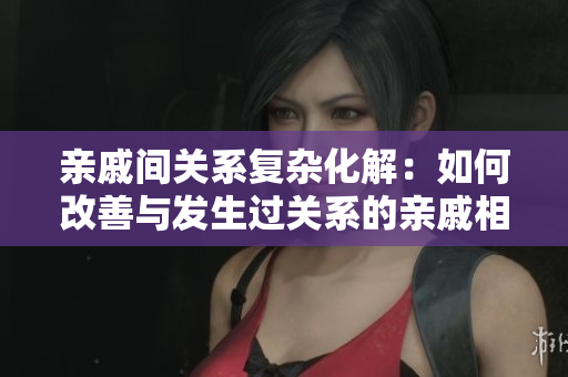 亲戚间关系复杂化解：如何改善与发生过关系的亲戚相处？
