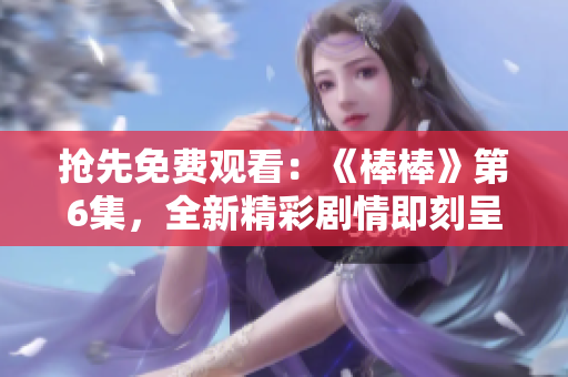 抢先免费观看：《棒棒》第6集，全新精彩剧情即刻呈现！