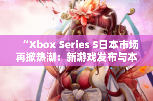 “Xbox Series S日本市场再掀热潮：新游戏发布与本土玩家热情”