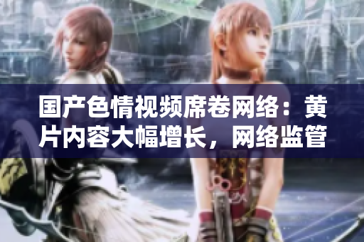 国产色情视频席卷网络：黄片内容大幅增长，网络监管面临挑战