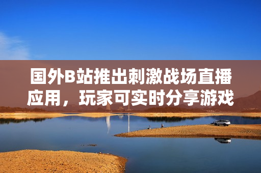 国外B站推出刺激战场直播应用，玩家可实时分享游戏精彩时刻