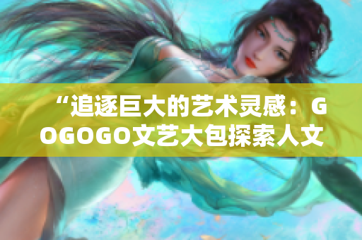 “追逐巨大的艺术灵感：GOGOGO文艺大包探索人文之美”