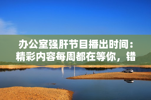 办公室强肝节目播出时间：精彩内容每周都在等你，错过不再错过！