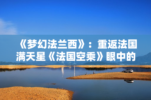 《梦幻法兰西》：重返法国满天星《法国空乘》眼中的浪漫与优雅